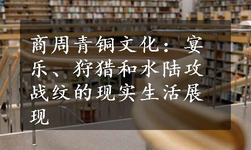 商周青铜文化：宴乐、狩猎和水陆攻战纹的现实生活展现