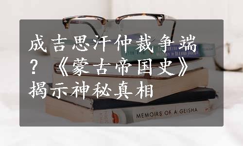 成吉思汗仲裁争端？《蒙古帝国史》揭示神秘真相