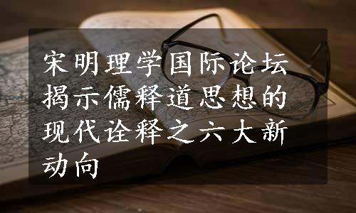 宋明理学国际论坛揭示儒释道思想的现代诠释之六大新动向