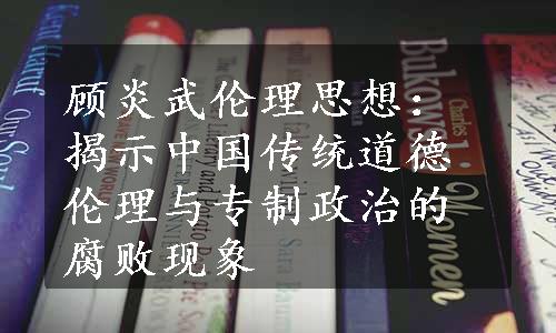 顾炎武伦理思想：揭示中国传统道德伦理与专制政治的腐败现象