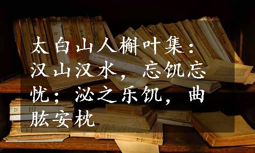 太白山人槲叶集：汉山汉水，忘饥忘忧；泌之乐饥，曲肱安枕