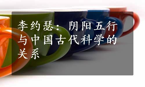 李约瑟：阴阳五行与中国古代科学的关系