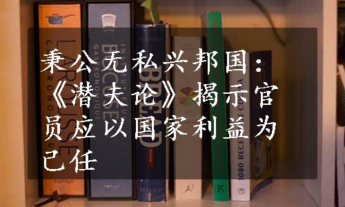 秉公无私兴邦国：《潜夫论》揭示官员应以国家利益为己任