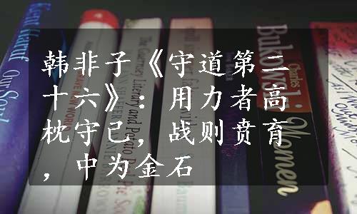 韩非子《守道第二十六》：用力者高枕守己，战则贲育，中为金石