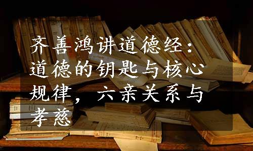 齐善鸿讲道德经：道德的钥匙与核心规律，六亲关系与孝慈