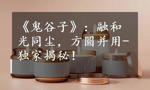 《鬼谷子》：融和光同尘，方圆并用-独家揭秘！