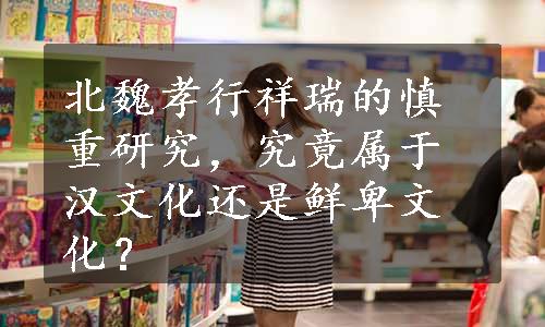 北魏孝行祥瑞的慎重研究，究竟属于汉文化还是鲜卑文化？