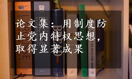 论文集：用制度防止党内特权思想，取得显著成果