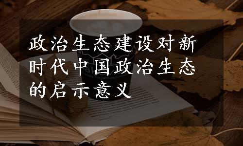 政治生态建设对新时代中国政治生态的启示意义