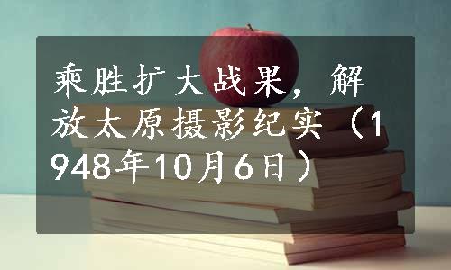 乘胜扩大战果，解放太原摄影纪实（1948年10月6日）