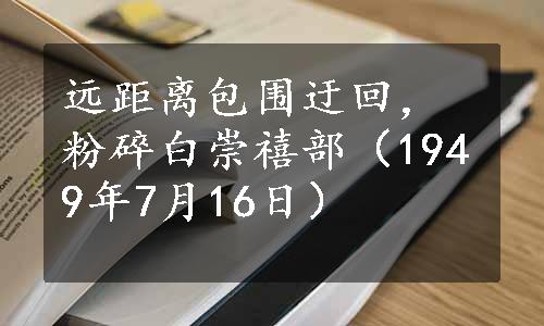 远距离包围迂回，粉碎白崇禧部（1949年7月16日）