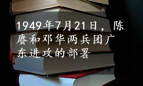 1949年7月21日，陈赓和邓华两兵团广东进攻的部署