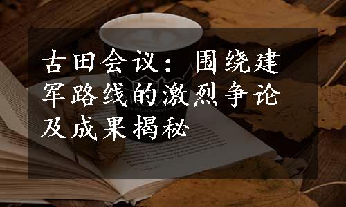 古田会议：围绕建军路线的激烈争论及成果揭秘