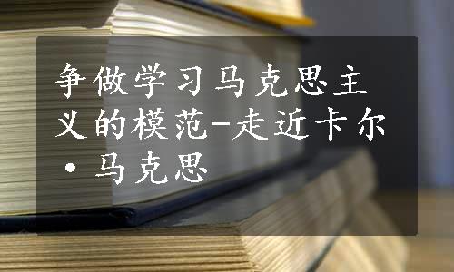 争做学习马克思主义的模范-走近卡尔·马克思