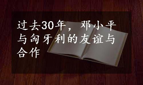 过去30年，邓小平与匈牙利的友谊与合作