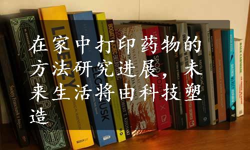 在家中打印药物的方法研究进展，未来生活将由科技塑造