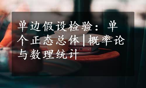 单边假设检验：单个正态总体|概率论与数理统计