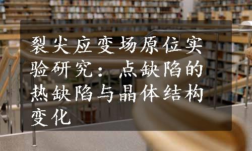 裂尖应变场原位实验研究：点缺陷的热缺陷与晶体结构变化