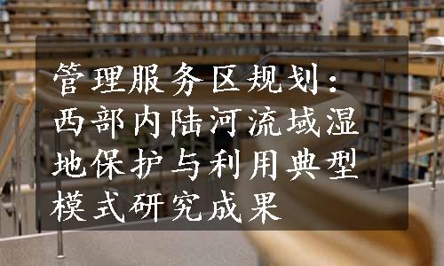 管理服务区规划：西部内陆河流域湿地保护与利用典型模式研究成果