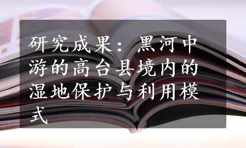 研究成果：黑河中游的高台县境内的湿地保护与利用模式