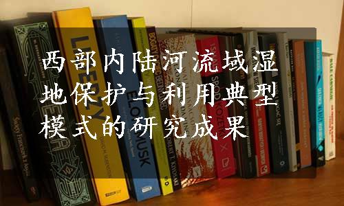 西部内陆河流域湿地保护与利用典型模式的研究成果