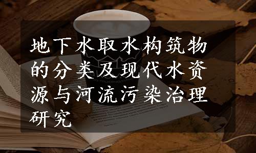 地下水取水构筑物的分类及现代水资源与河流污染治理研究