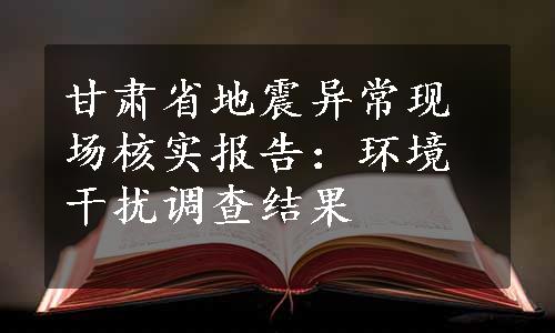 甘肃省地震异常现场核实报告：环境干扰调查结果