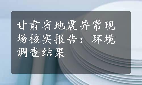 甘肃省地震异常现场核实报告：环境调查结果