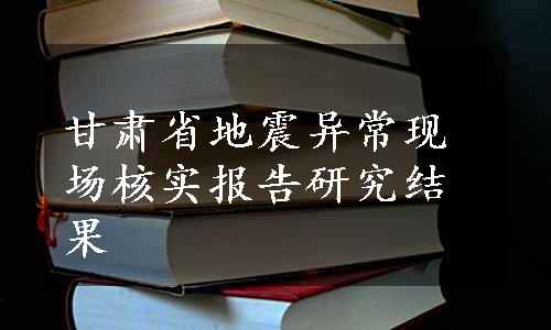 甘肃省地震异常现场核实报告研究结果