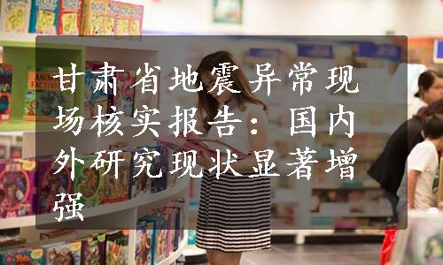 甘肃省地震异常现场核实报告：国内外研究现状显著增强