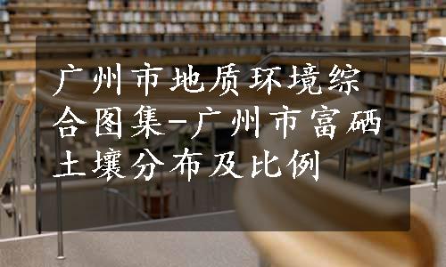 广州市地质环境综合图集-广州市富硒土壤分布及比例