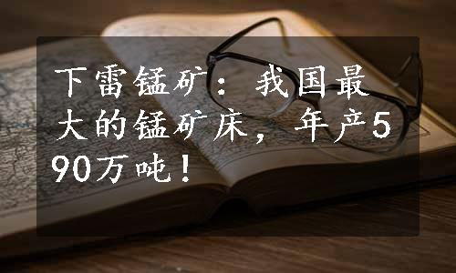 下雷锰矿：我国最大的锰矿床，年产590万吨！