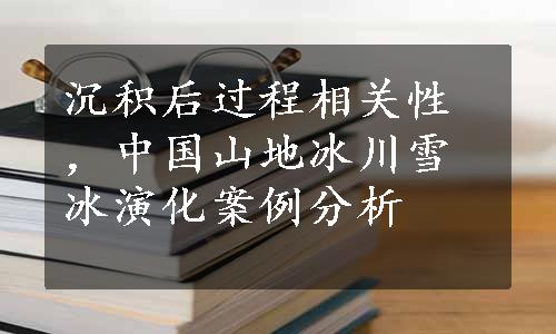 沉积后过程相关性，中国山地冰川雪冰演化案例分析