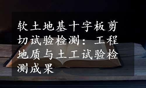 软土地基十字板剪切试验检测：工程地质与土工试验检测成果