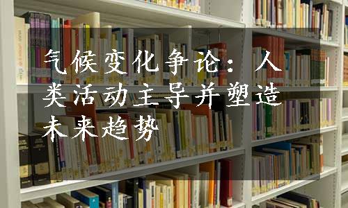 气候变化争论：人类活动主导并塑造未来趋势