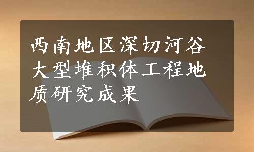 西南地区深切河谷大型堆积体工程地质研究成果