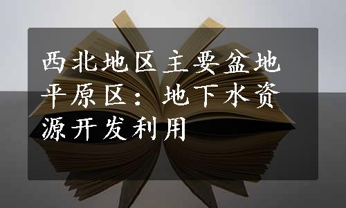 西北地区主要盆地平原区：地下水资源开发利用