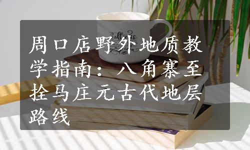 周口店野外地质教学指南：八角寨至拴马庄元古代地层路线