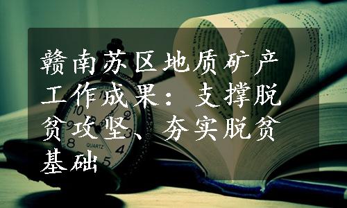 赣南苏区地质矿产工作成果：支撑脱贫攻坚、夯实脱贫基础