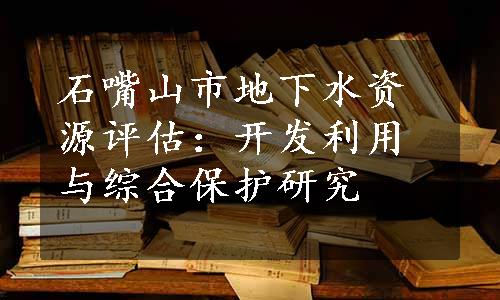 石嘴山市地下水资源评估：开发利用与综合保护研究