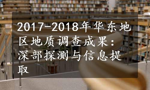 2017-2018年华东地区地质调查成果：深部探测与信息提取