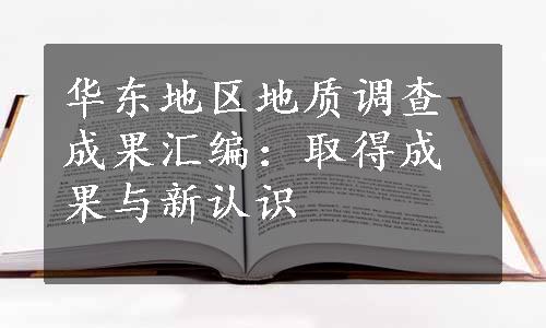 华东地区地质调查成果汇编：取得成果与新认识