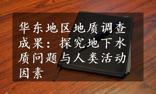 华东地区地质调查成果：探究地下水质问题与人类活动因素