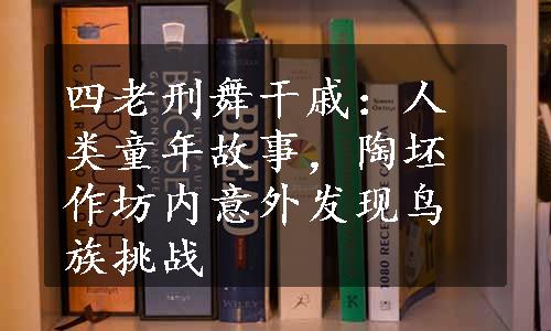 四老刑舞干戚：人类童年故事，陶坯作坊内意外发现鸟族挑战