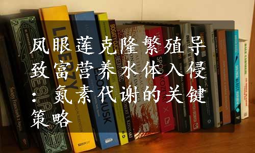 凤眼莲克隆繁殖导致富营养水体入侵：氮素代谢的关键策略