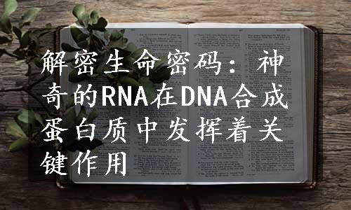 解密生命密码：神奇的RNA在DNA合成蛋白质中发挥着关键作用