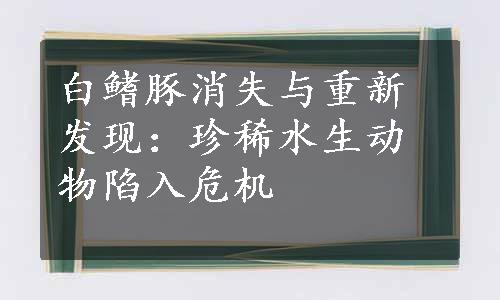 白鳍豚消失与重新发现：珍稀水生动物陷入危机