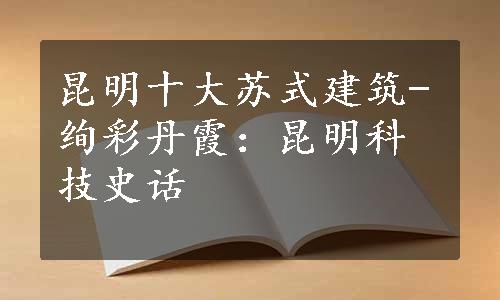 昆明十大苏式建筑-绚彩丹霞：昆明科技史话