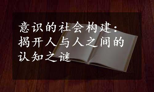 意识的社会构建：揭开人与人之间的认知之谜