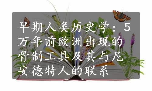 早期人类历史学：5万年前欧洲出现的骨制工具及其与尼安德特人的联系